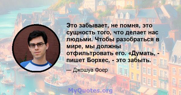 Это забывает, не помня, это сущность того, что делает нас людьми. Чтобы разобраться в мире, мы должны отфильтровать его. «Думать, - пишет Борхес, - это забыть.