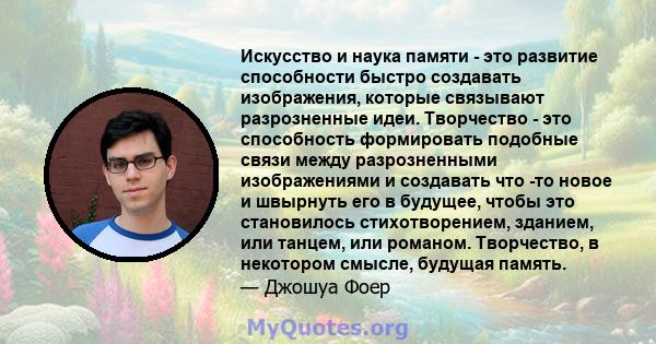 Искусство и наука памяти - это развитие способности быстро создавать изображения, которые связывают разрозненные идеи. Творчество - это способность формировать подобные связи между разрозненными изображениями и