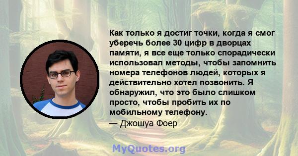 Как только я достиг точки, когда я смог уберечь более 30 цифр в дворцах памяти, я все еще только спорадически использовал методы, чтобы запомнить номера телефонов людей, которых я действительно хотел позвонить. Я