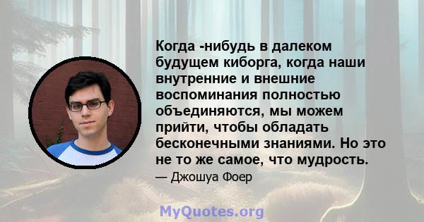 Когда -нибудь в далеком будущем киборга, когда наши внутренние и внешние воспоминания полностью объединяются, мы можем прийти, чтобы обладать бесконечными знаниями. Но это не то же самое, что мудрость.