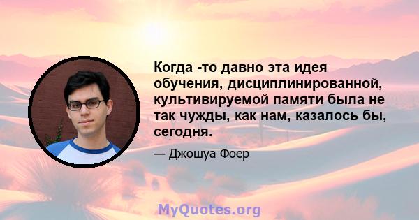 Когда -то давно эта идея обучения, дисциплинированной, культивируемой памяти была не так чужды, как нам, казалось бы, сегодня.