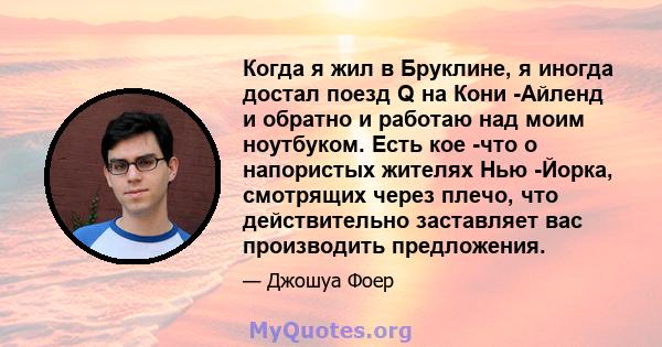 Когда я жил в Бруклине, я иногда достал поезд Q на Кони -Айленд и обратно и работаю над моим ноутбуком. Есть кое -что о напористых жителях Нью -Йорка, смотрящих через плечо, что действительно заставляет вас производить