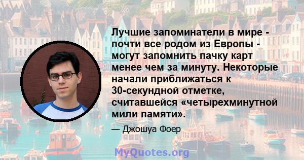 Лучшие запоминатели в мире - почти все родом из Европы - могут запомнить пачку карт менее чем за минуту. Некоторые начали приближаться к 30-секундной отметке, считавшейся «четырехминутной мили памяти».