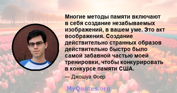 Многие методы памяти включают в себя создание незабываемых изображений, в вашем уме. Это акт воображения. Создание действительно странных образов действительно быстро было самой забавной частью моей тренировки, чтобы