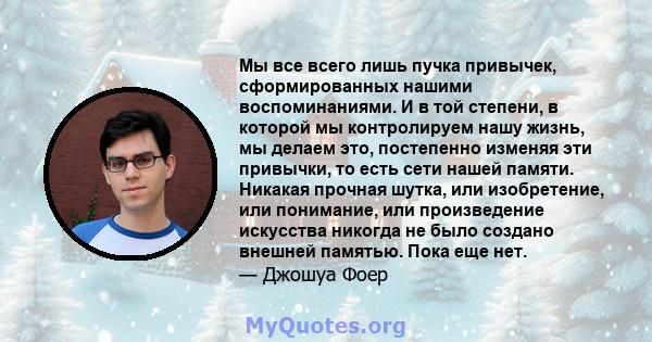 Мы все всего лишь пучка привычек, сформированных нашими воспоминаниями. И в той степени, в которой мы контролируем нашу жизнь, мы делаем это, постепенно изменяя эти привычки, то есть сети нашей памяти. Никакая прочная