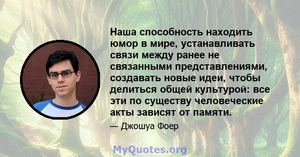 Наша способность находить юмор в мире, устанавливать связи между ранее не связанными представлениями, создавать новые идеи, чтобы делиться общей культурой: все эти по существу человеческие акты зависят от памяти.