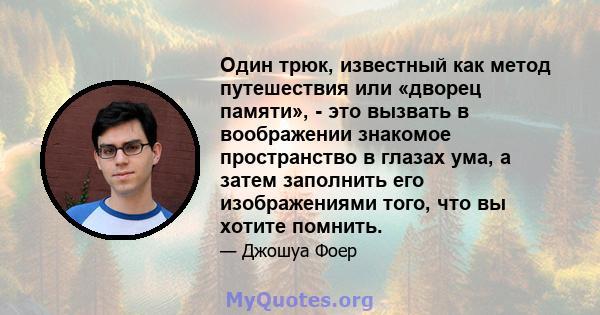 Один трюк, известный как метод путешествия или «дворец памяти», - это вызвать в воображении знакомое пространство в глазах ума, а затем заполнить его изображениями того, что вы хотите помнить.