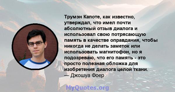 Трумэн Капоте, как известно, утверждал, что имел почти абсолютный отзыв диалога и использовал свою потрясающую память в качестве оправдания, чтобы никогда не делать заметок или использовать магнитофон, но я подозреваю,