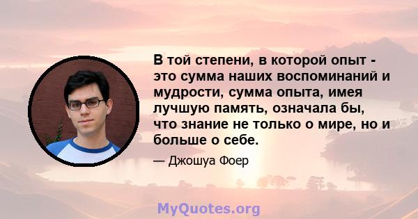 В той степени, в которой опыт - это сумма наших воспоминаний и мудрости, сумма опыта, имея лучшую память, означала бы, что знание не только о мире, но и больше о себе.