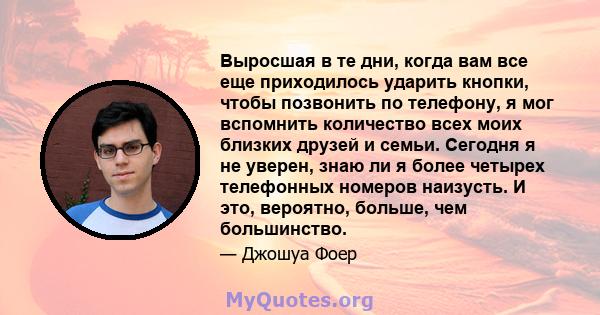 Выросшая в те дни, когда вам все еще приходилось ударить кнопки, чтобы позвонить по телефону, я мог вспомнить количество всех моих близких друзей и семьи. Сегодня я не уверен, знаю ли я более четырех телефонных номеров