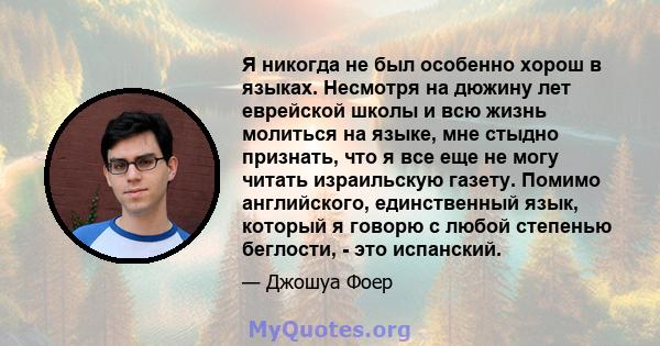 Я никогда не был особенно хорош в языках. Несмотря на дюжину лет еврейской школы и всю жизнь молиться на языке, мне стыдно признать, что я все еще не могу читать израильскую газету. Помимо английского, единственный