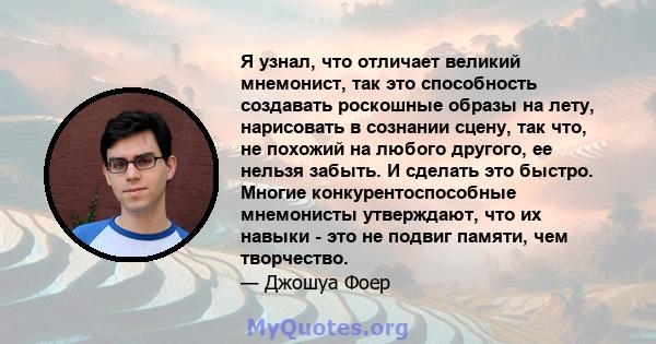 Я узнал, что отличает великий мнемонист, так это способность создавать роскошные образы на лету, нарисовать в сознании сцену, так что, не похожий на любого другого, ее нельзя забыть. И сделать это быстро. Многие