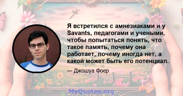 Я встретился с амнезиаками и у Savants, педагогами и учеными, чтобы попытаться понять, что такое память, почему она работает, почему иногда нет, а какой может быть его потенциал.