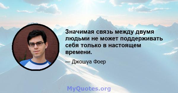 Значимая связь между двумя людьми не может поддерживать себя только в настоящем времени.