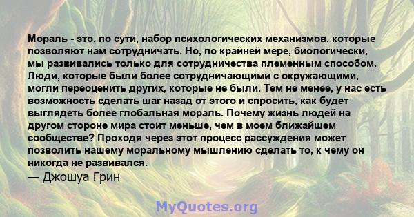 Мораль - это, по сути, набор психологических механизмов, которые позволяют нам сотрудничать. Но, по крайней мере, биологически, мы развивались только для сотрудничества племенным способом. Люди, которые были более