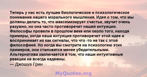 Теперь у нас есть лучшее биологическое и психологическое понимание нашего морального мышления. Идея о том, что мы должны делать то, что максимизирует счастье, звучит очень разумно, но она часто противоречит нашей