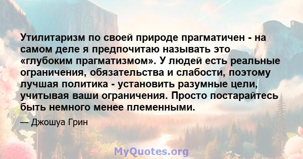 Утилитаризм по своей природе прагматичен - на самом деле я предпочитаю называть это «глубоким прагматизмом». У людей есть реальные ограничения, обязательства и слабости, поэтому лучшая политика - установить разумные