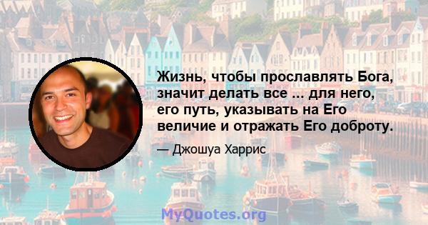 Жизнь, чтобы прославлять Бога, значит делать все ... для него, его путь, указывать на Его величие и отражать Его доброту.