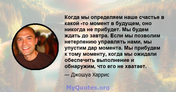 Когда мы определяем наше счастье в какой -то момент в будущем, оно никогда не прибудет. Мы будем ждать до завтра. Если мы позволим нетерпению управлять нами, мы упустим дар момента. Мы прибудем к тому моменту, когда мы