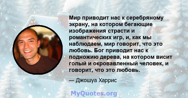 Мир приводит нас к серебряному экрану, на котором бегающие изображения страсти и романтических игр, и, как мы наблюдаем, мир говорит, что это любовь. Бог приводит нас к подножию дерева, на котором висит голый и