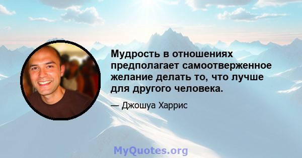 Мудрость в отношениях предполагает самоотверженное желание делать то, что лучше для другого человека.