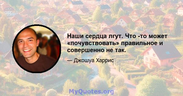 Наши сердца лгут. Что -то может «почувствовать» правильное и совершенно не так.