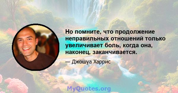 Но помните, что продолжение неправильных отношений только увеличивает боль, когда она, наконец, заканчивается.