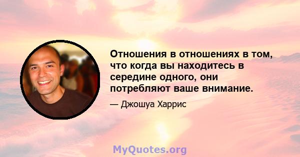 Отношения в отношениях в том, что когда вы находитесь в середине одного, они потребляют ваше внимание.