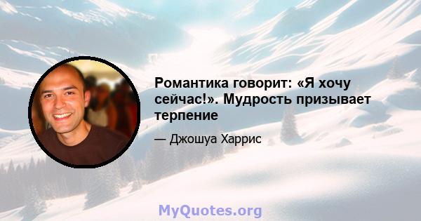 Романтика говорит: «Я хочу сейчас!». Мудрость призывает терпение