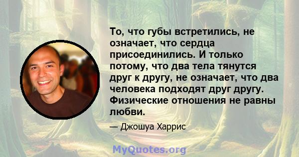 То, что губы встретились, не означает, что сердца присоединились. И только потому, что два тела тянутся друг к другу, не означает, что два человека подходят друг другу. Физические отношения не равны любви.