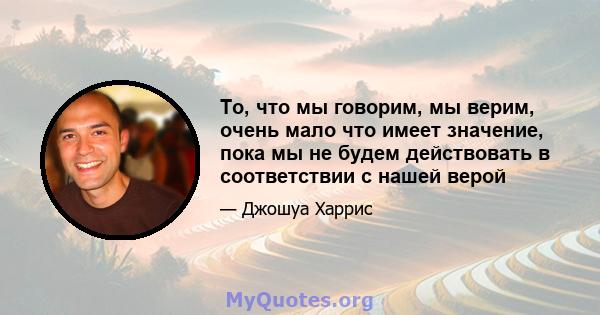 То, что мы говорим, мы верим, очень мало что имеет значение, пока мы не будем действовать в соответствии с нашей верой