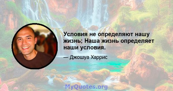 Условия не определяют нашу жизнь; Наша жизнь определяет наши условия.