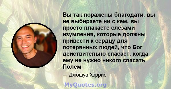 Вы так поражены благодати, вы не выбираете ни с кем, вы просто плакаете слезами изумления, которые должны привести к сердцу для потерянных людей, что Бог действительно спасает, когда ему не нужно никого спасать Полем