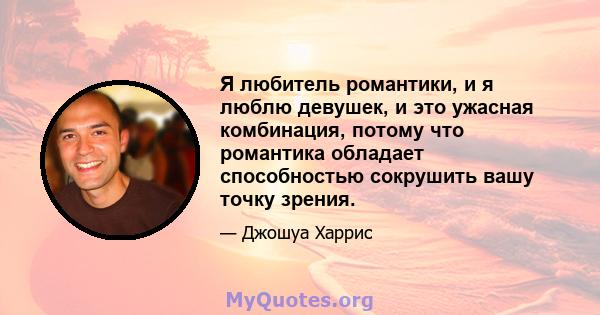 Я любитель романтики, и я люблю девушек, и это ужасная комбинация, потому что романтика обладает способностью сокрушить вашу точку зрения.