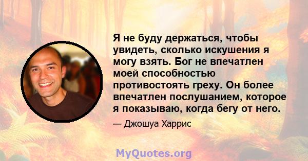 Я не буду держаться, чтобы увидеть, сколько искушения я могу взять. Бог не впечатлен моей способностью противостоять греху. Он более впечатлен послушанием, которое я показываю, когда бегу от него.