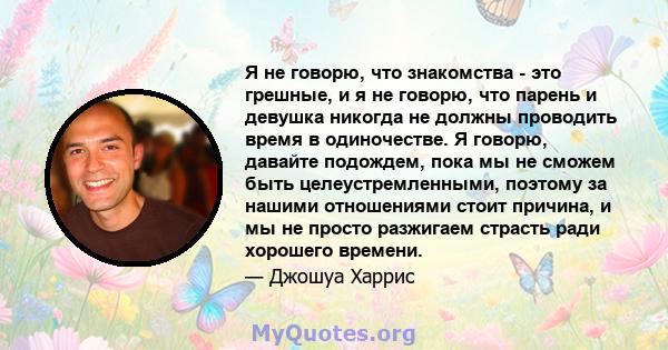 Я не говорю, что знакомства - это грешные, и я не говорю, что парень и девушка никогда не должны проводить время в одиночестве. Я говорю, давайте подождем, пока мы не сможем быть целеустремленными, поэтому за нашими