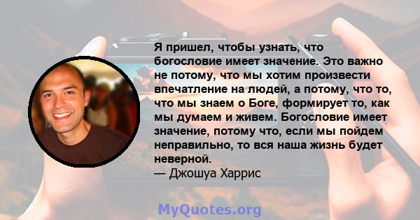 Я пришел, чтобы узнать, что богословие имеет значение. Это важно не потому, что мы хотим произвести впечатление на людей, а потому, что то, что мы знаем о Боге, формирует то, как мы думаем и живем. Богословие имеет