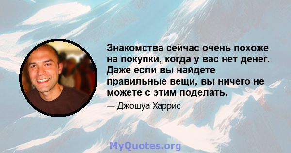 Знакомства сейчас очень похоже на покупки, когда у вас нет денег. Даже если вы найдете правильные вещи, вы ничего не можете с этим поделать.