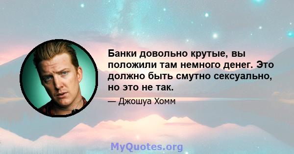 Банки довольно крутые, вы положили там немного денег. Это должно быть смутно сексуально, но это не так.