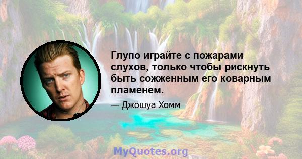 Глупо играйте с пожарами слухов, только чтобы рискнуть быть сожженным его коварным пламенем.