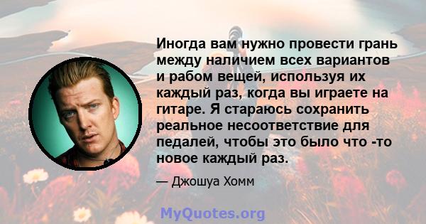 Иногда вам нужно провести грань между наличием всех вариантов и рабом вещей, используя их каждый раз, когда вы играете на гитаре. Я стараюсь сохранить реальное несоответствие для педалей, чтобы это было что -то новое