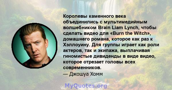 Королевы каменного века объединились с мультимедийным волшебником Brain Liam Lynch, чтобы сделать видео для «Burn the Witch», домашнего романа, которое как раз к Хэллоуину. Для группы играет как роли актеров, так и