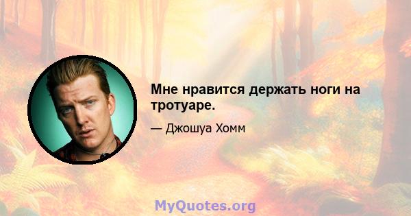 Мне нравится держать ноги на тротуаре.