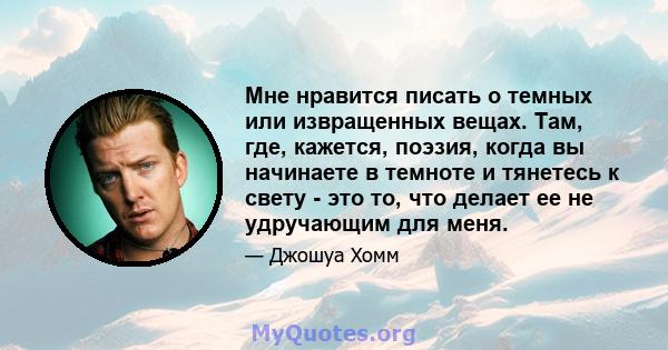 Мне нравится писать о темных или извращенных вещах. Там, где, кажется, поэзия, когда вы начинаете в темноте и тянетесь к свету - это то, что делает ее не удручающим для меня.