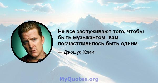 Не все заслуживают того, чтобы быть музыкантом, вам посчастливилось быть одним.