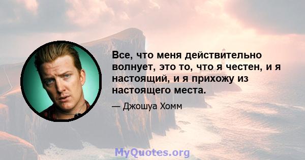 Все, что меня действительно волнует, это то, что я честен, и я настоящий, и я прихожу из настоящего места.