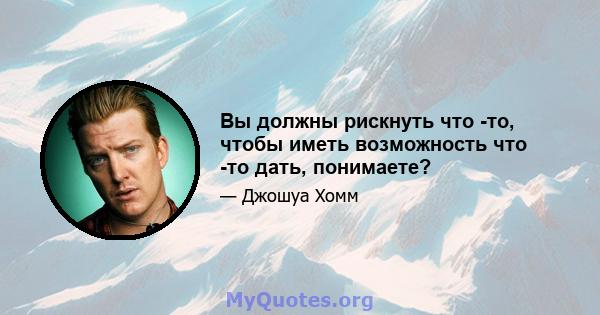 Вы должны рискнуть что -то, чтобы иметь возможность что -то дать, понимаете?