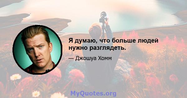 Я думаю, что больше людей нужно разглядеть.