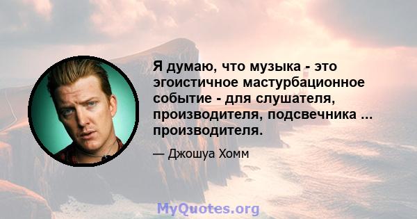 Я думаю, что музыка - это эгоистичное мастурбационное событие - для слушателя, производителя, подсвечника ... производителя.