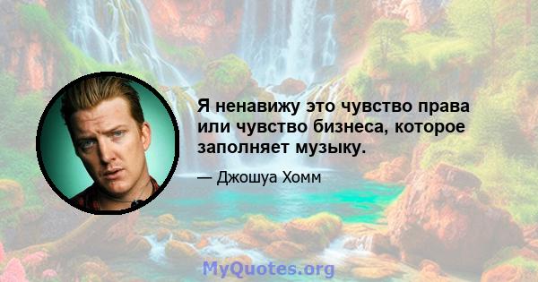 Я ненавижу это чувство права или чувство бизнеса, которое заполняет музыку.